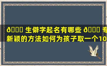 🕊 生僻字起名有哪些 🐟 专业新颖的方法如何为孩子取一个100分的吉祥美名科学生辰起名需要注意什么